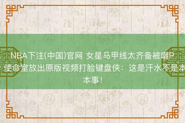 NBA下注(中国)官网 女星马甲线太齐备被嘲P图？使命室放出原版视频打脸键盘侠：这是汗水不是本事！