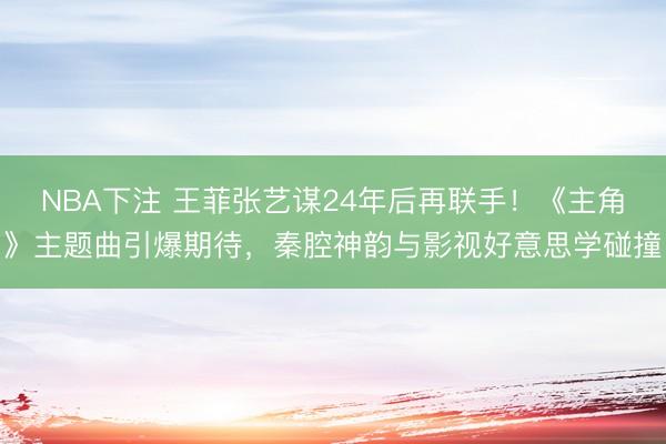 NBA下注 王菲张艺谋24年后再联手！《主角》主题曲引爆期待，秦腔神韵与影视好意思学碰撞