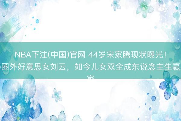 NBA下注(中国)官网 44岁宋家腾现状曝光!娶圈外好意思女刘云,如今儿女双全成东说念主生赢家