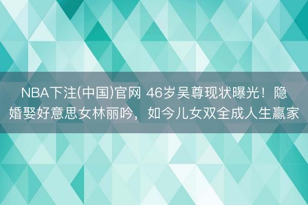 NBA下注(中国)官网 46岁吴尊现状曝光！隐婚娶好意思女林丽吟，如今儿女双全成人生赢家