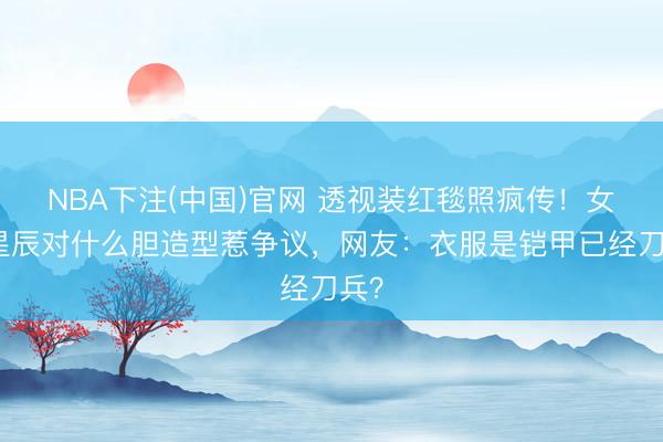 NBA下注(中国)官网 透视装红毯照疯传！女明星辰对什么胆造型惹争议，网友：衣服是铠甲已经刀兵？