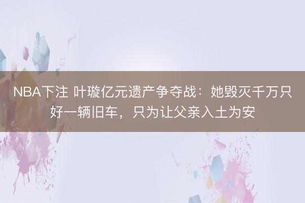 NBA下注 叶璇亿元遗产争夺战：她毁灭千万只好一辆旧车，只为让父亲入土为安