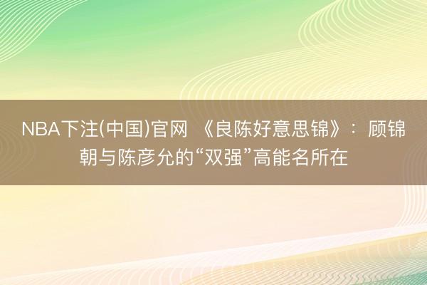 NBA下注(中国)官网 《良陈好意思锦》：顾锦朝与陈彦允的“双强”高能名所在