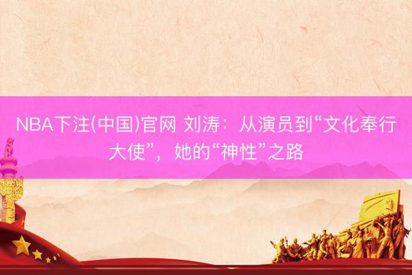 NBA下注(中国)官网 刘涛：从演员到“文化奉行大使”，她的“神性”之路