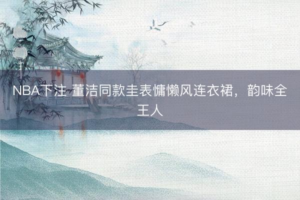 NBA下注 董洁同款圭表慵懒风连衣裙，韵味全王人