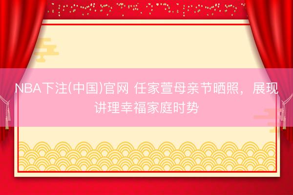 NBA下注(中国)官网 任家萱母亲节晒照,展现讲理幸福家庭时势