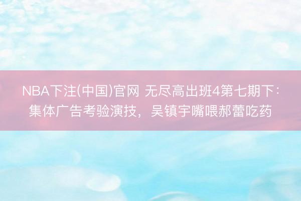NBA下注(中国)官网 无尽高出班4第七期下：集体广告考验演技，吴镇宇嘴喂郝蕾吃药