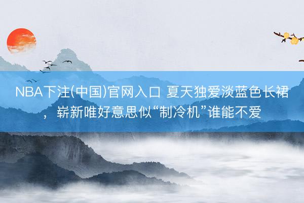 NBA下注(中国)官网入口 夏天独爱淡蓝色长裙，崭新唯好意思似“制冷机”谁能不爱