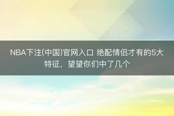 NBA下注(中国)官网入口 绝配情侣才有的5大特征，望望你们中了几个