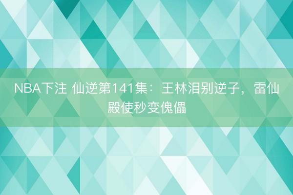 NBA下注 仙逆第141集：王林泪别逆子，雷仙殿使秒变傀儡