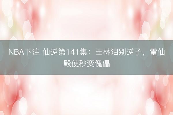 NBA下注 仙逆第141集：王林泪别逆子，雷仙殿使秒变傀儡