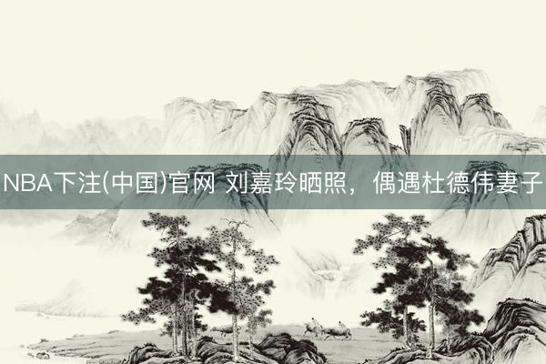 NBA下注(中国)官网 刘嘉玲晒照，偶遇杜德伟妻子