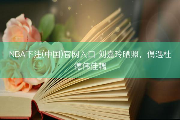 NBA下注(中国)官网入口 刘嘉玲晒照，偶遇杜德伟佳耦