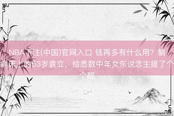 NBA下注(中国)官网入口 钱再多有什么用?躺在病床上的53岁袁立,给悉数中年女东说念主提了个醒