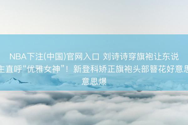 NBA下注(中国)官网入口 刘诗诗穿旗袍让东说念主直呼“优雅女神”!新登科矫正旗袍头部簪花好意思爆