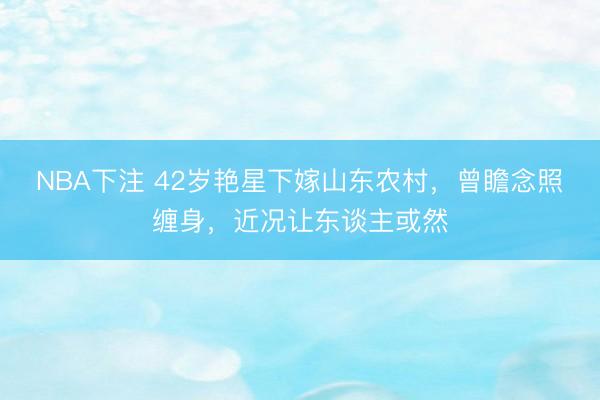 NBA下注 42岁艳星下嫁山东农村,曾瞻念照缠身,近况让东谈主或然