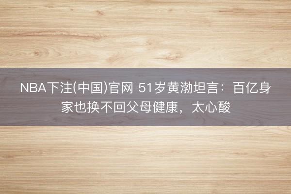 NBA下注(中国)官网 51岁黄渤坦言：百亿身家也换不回父母健康，太心酸