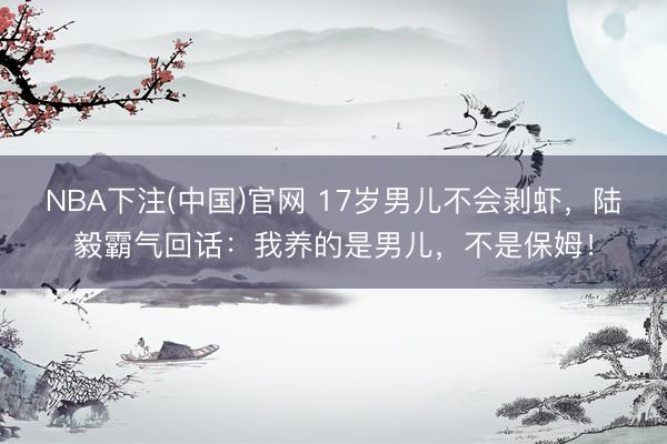 NBA下注(中国)官网 17岁男儿不会剥虾，陆毅霸气回话：我养的是男儿，不是保姆！