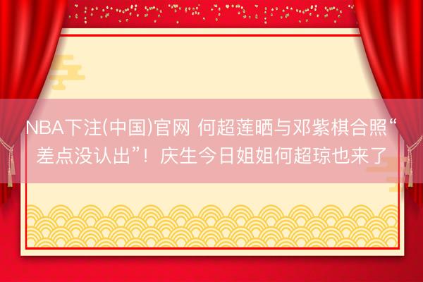 NBA下注(中国)官网 何超莲晒与邓紫棋合照“差点没认出”！庆生今日姐姐何超琼也来了