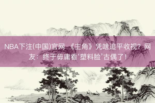 NBA下注(中国)官网 《主角》凭啥追平收视？网友：终于毋庸看‘塑料脸’古偶了！