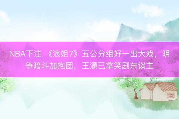 NBA下注 《浪姐7》五公分组好一出大戏，明争暗斗加抱团，王濛已拿笑剧东谈主