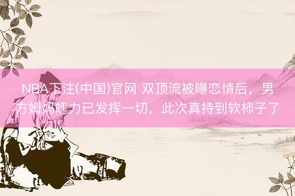 NBA下注(中国)官网 双顶流被曝恋情后，男方姆妈魄力已发挥一切，此次真持到软柿子了