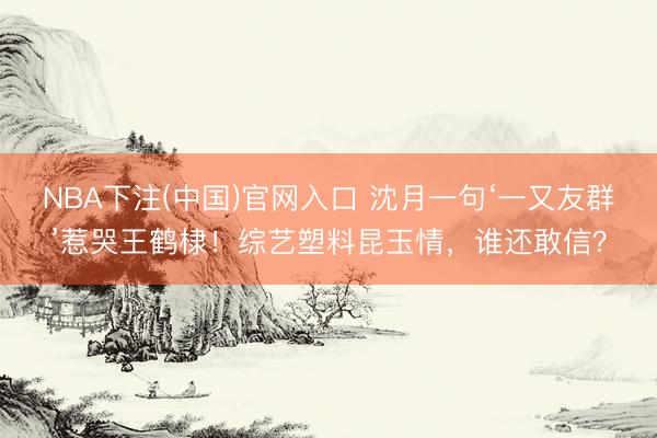 NBA下注(中国)官网入口 沈月一句‘一又友群’惹哭王鹤棣!综艺塑料昆玉情,谁还敢信?
