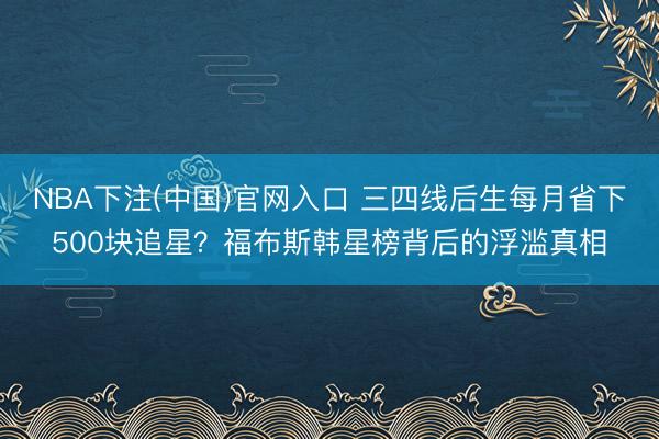 NBA下注(中国)官网入口 三四线后生每月省下500块追星？福布斯韩星榜背后的浮滥真相