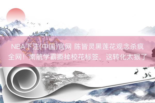 NBA下注(中国)官网 陈皆灵黑莲花观念杀疯全网！南航学霸撕掉校花标签，这转化太狠了
