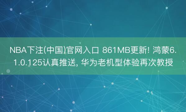 NBA下注(中国)官网入口 861MB更新! 鸿蒙6.1.0.125认真推送， 华为老机型体验再次教授
