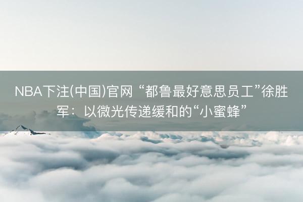 NBA下注(中国)官网 “都鲁最好意思员工”徐胜军:以微光传递缓和的“小蜜蜂”