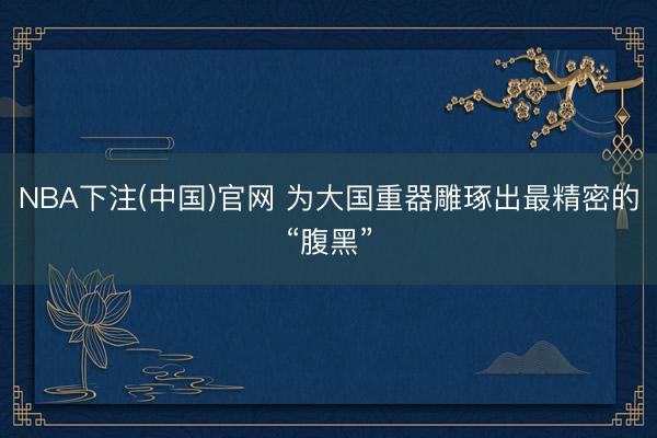NBA下注(中国)官网 为大国重器雕琢出最精密的“腹黑”