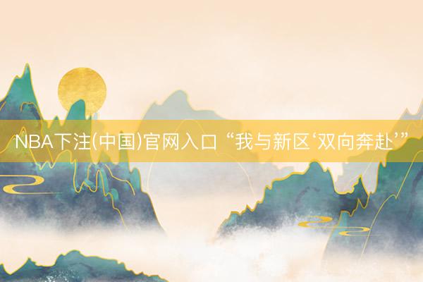 NBA下注(中国)官网入口 “我与新区‘双向奔赴’”