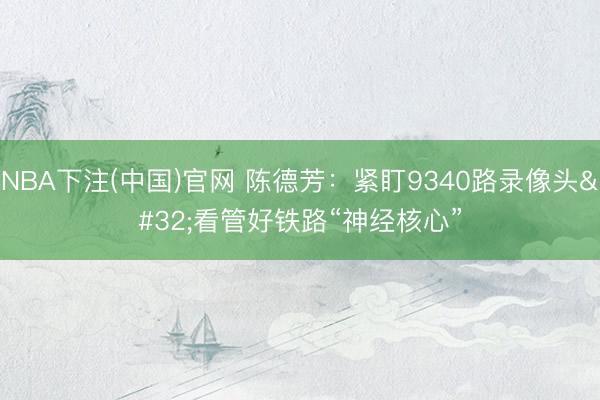 NBA下注(中国)官网 陈德芳:紧盯9340路录像头 看管好铁路“神经核心”