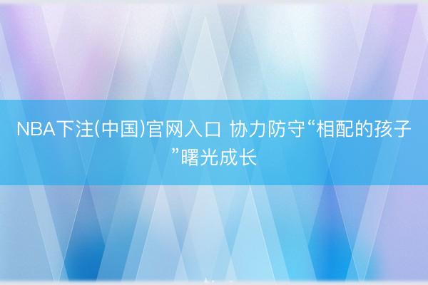 NBA下注(中国)官网入口 协力防守“相配的孩子”曙光成长