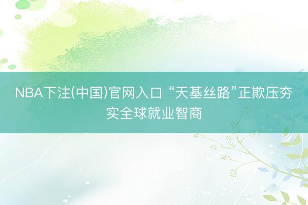 NBA下注(中国)官网入口 “天基丝路”正欺压夯实全球就业智商
