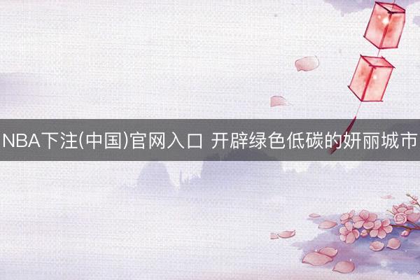 NBA下注(中国)官网入口 开辟绿色低碳的妍丽城市