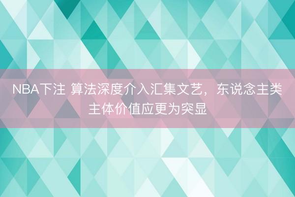 NBA下注 算法深度介入汇集文艺，东说念主类主体价值应更为突显