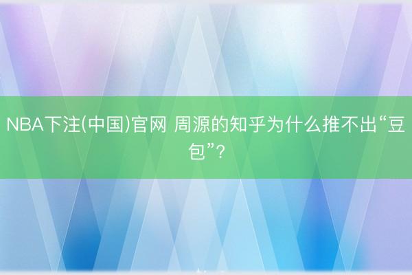 NBA下注(中国)官网 周源的知乎为什么推不出“豆包”?