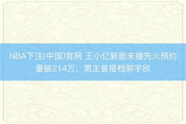 NBA下注(中国)官网 王小亿新剧未播先火预约量破214万，男主曾搭档郭宇欣
