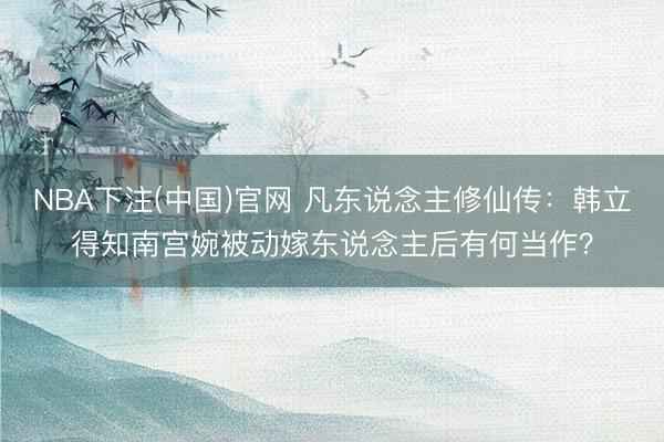 NBA下注(中国)官网 凡东说念主修仙传：韩立得知南宫婉被动嫁东说念主后有何当作？