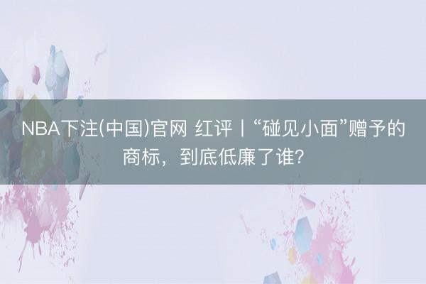 NBA下注(中国)官网 红评丨“碰见小面”赠予的商标，到底低廉了谁？
