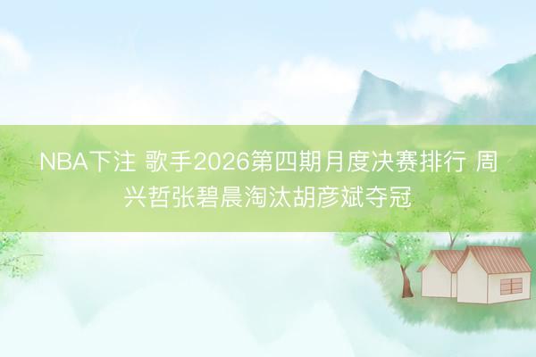 NBA下注 歌手2026第四期月度决赛排行 周兴哲张碧晨淘汰胡彦斌夺冠