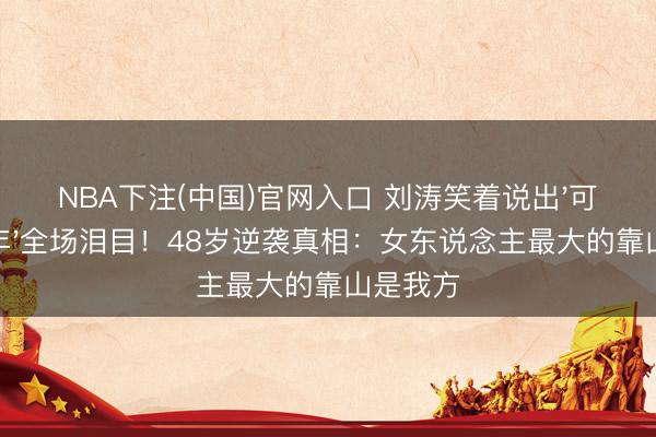 NBA下注(中国)官网入口 刘涛笑着说出'可爱你十年'全场泪目！48岁逆袭真相：女东说念主最大的靠山是我方