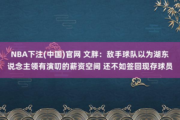 NBA下注(中国)官网 文胖：敌手球队以为湖东说念主领有演叨的薪资空间 还不如签回现存球员