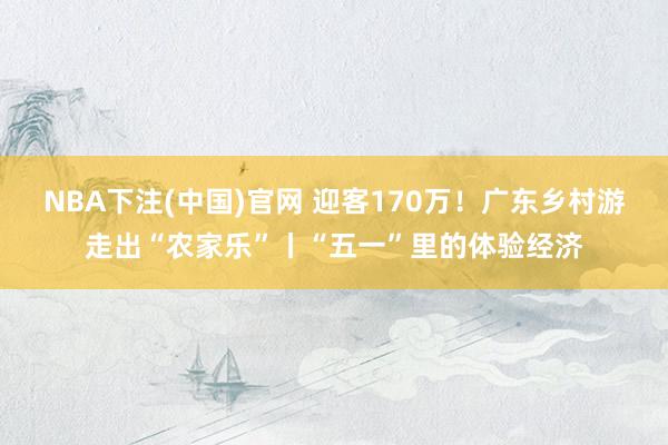 NBA下注(中国)官网 迎客170万！广东乡村游走出“农家乐”丨“五一”里的体验经济