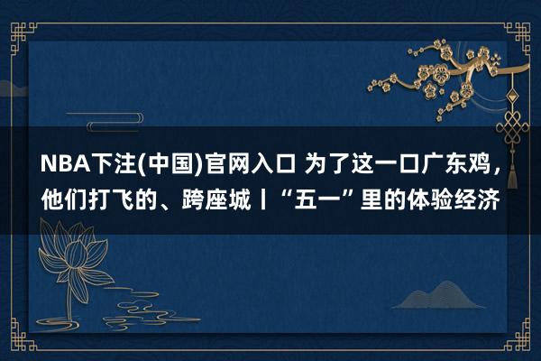 NBA下注(中国)官网入口 为了这一口广东鸡，他们打飞的、跨座城丨“五一”里的体验经济