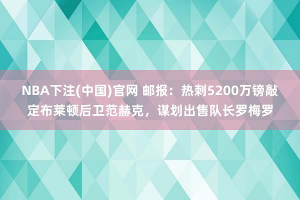 NBA下注(中国)官网 邮报：热刺5200万镑敲定布莱顿后卫范赫克，谋划出售队长罗梅罗