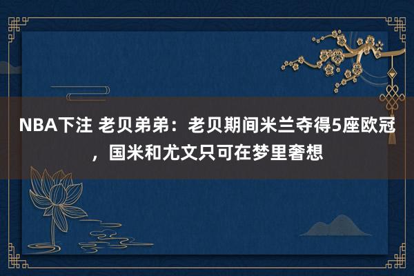 NBA下注 老贝弟弟：老贝期间米兰夺得5座欧冠，国米和尤文只可在梦里奢想