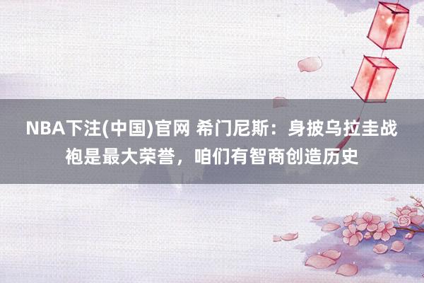 NBA下注(中国)官网 希门尼斯：身披乌拉圭战袍是最大荣誉，咱们有智商创造历史